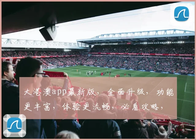 大港澳app最新版，全面升级，功能更丰富，体验更流畅，必看攻略，不容错过