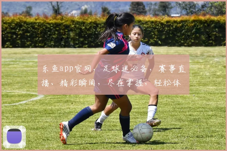 乐鱼app官网，足球迷必备，赛事直播、精彩瞬间，尽在掌握，轻松体验
