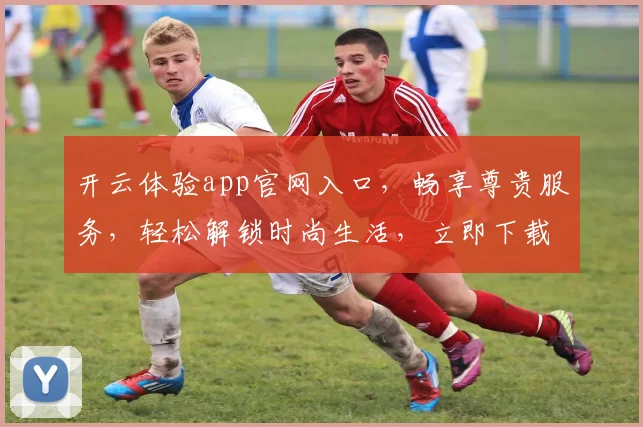 开云体验app官网入口，畅享尊贵服务，轻松解锁时尚生活，立即下载体验