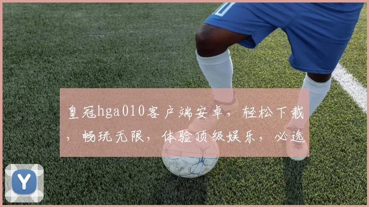 皇冠hga010客户端安卓，轻松下载，畅玩无限，体验顶级娱乐，必选首选