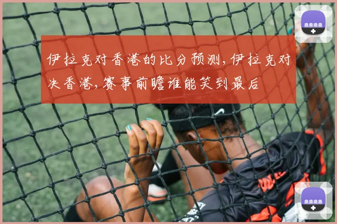伊拉克对香港的比分预测,伊拉克对决香港,赛事前瞻谁能笑到最后