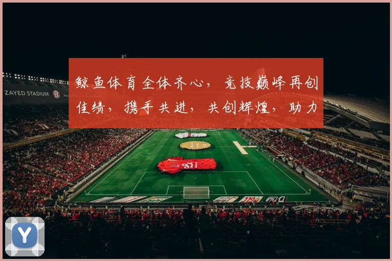鲸鱼体育全体齐心，竞技巅峰再创佳绩，携手共进，共创辉煌，助力梦想翱翔